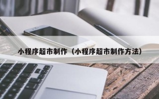 范县小程序超市制作（小程序超市制作方法）